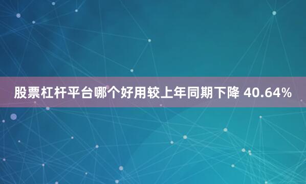股票杠杆平台哪个好用较上年同期下降 40.64%