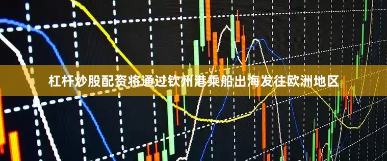 杠杆炒股配资将通过钦州港乘船出海发往欧洲地区