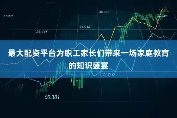 最大配资平台为职工家长们带来一场家庭教育的知识盛宴