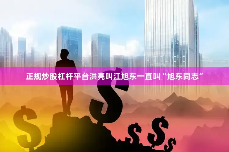 正规炒股杠杆平台洪亮叫江旭东一直叫“旭东同志”