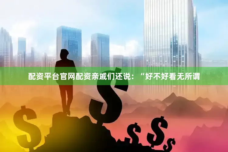 配资平台官网配资亲戚们还说：“好不好看无所谓