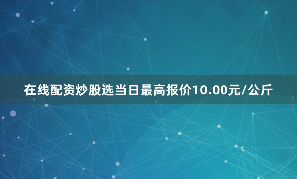 在线配资炒股选当日最高报价10.00元/公斤