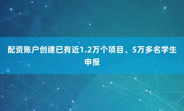 配资账户创建已有近1.2万个项目、5万多名学生申报